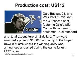 Production cost: US$12
Dale Backus, 21, and
Wes Phillips, 22, shot
the 30-second spot,
featuring Dale’s wife
Cori, with borrowed
equipment, a skateboard
and total expenditure of 12 dollars. They were
awarded a prize of $10,000 and a trip to the Super
Bowl in Miami, where the winning entry was
announced and aired during the game for est.
US$1.25m.
http://www.crashthesuperbowl.com/

37

 