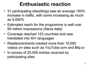 Enthusiastic reaction
• 31 participating sites/blogs saw an average 150%
increase in traffic, with some increasing as much
as 5,000%
• Estimated reach for the programme is well over
50 million impressions (Alexa data)
• Coverage reached 123 countries and was
translated into 40+ languages
• Readers/entrants created more than 10,000
videos on sites such as YouTube.com and Blip.tv
• In excess of 25,000 entries received by
participating sites
7

 