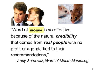 “Word of mouth is so effective
mouse
because of the natural credibility
that comes from real people with no
profit or agenda tied to their
recommendations,”
Andy Sernovitz, Word of Mouth Marketing
9

 