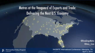 NASBITE International Conference | Memphis, TN!
April 3, 2014
Metropolitan Policy Program
at BROOKINGS
@BrookingsMetro
@Amy_Liuw
Metros at the Vanguard of Exports and Trade:
Delivering the Next U.S. Economy
 