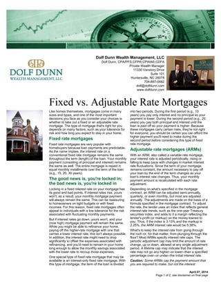 Dolf Dunn Wealth Management, LLC
Dolf Dunn, CPA/PFS,CFP®,CPWA®,CDFA
Private Wealth Manager
11330 Vanstory Drive
Suite 101
Huntersville, NC 28078
704-897-0482
dolf@dolfdunn.com
www.dolfdunn.com
Fixed vs. Adjustable Rate Mortgages
April 07, 2014
Like homes themselves, mortgages come in many
sizes and types, and one of the most important
decisions you face as you consider your choices is
whether to take out a fixed or an adjustable rate
mortgage. The type of mortgage that's right for you
depends on many factors, such as your tolerance for
risk and how long you expect to stay in your home.
Fixed rate mortgages
Fixed rate mortgages are very popular with
homebuyers because loan payments are predictable.
As the name implies, the interest rate on a
conventional fixed rate mortgage remains the same
throughout the term (length) of the loan. Your monthly
payment (consisting of principal and interest) remains
the same as well. The entire mortgage is repaid in
equal monthly installments over the term of the loan
(e.g., 15, 20, 30 years).
The good news is, you're locked in;
the bad news is, you're locked in
Locking in a fixed interest rate on your mortgage has
its good and bad points. If interest rates rise, yours
won't; as a result, your monthly mortgage payment
will always remain the same. This can be reassuring
to homeowners on tight budgets or with fixed
incomes. For this reason, fixed rate mortgages often
appeal to individuals with a low tolerance for the risk
associated with fluctuating monthly payments.
But if interest rates go down, yours won't, and your
(now high) mortgage payment will remain the same.
While you might be able to refinance your home,
paying off the higher-rate mortgage with one that
carries a lower interest rate, this isn't always possible.
In addition, the interest rate might need to drop
significantly to offset the expenses associated with
refinancing, and you'd need to remain in your home
long enough to allow the monthly savings associated
with the lower rate to recoup those expenses.
One special type of fixed rate mortgage that may be
available is an interest-only fixed rate mortgage. With
this type of mortgage, the term of the loan is divided
into two periods. During the first period (e.g., 10
years) you pay only interest and no principal so your
payment is lower. During the second period (e.g., 20
years) you pay both principal and interest until the
loan is paid off so your payment is higher. Because
these mortgages carry certain risks, they're not right
for everyone; you should be certain you can afford the
higher payment you'll need to make during the
second period before considering this type of fixed
rate mortgage.
Adjustable rate mortgages (ARMs)
With an ARM, also called a variable rate mortgage,
your interest rate is adjusted periodically, rising or
falling to keep pace with changes in market interest
rate fluctuations. Since the term of your mortgage
remains constant, the amount necessary to pay off
your loan by the end of the term changes as your
loan's interest rate changes. Thus, your monthly
payment amount is recalculated with each rate
adjustment.
Depending on what's specified in the mortgage
contract, an ARM can be adjusted semi-annually,
quarterly, or even monthly, but most are adjusted
annually. The adjustments are made on the basis of a
formula specified in the mortgage contract. To adjust
the rate, the lender uses an index that reflects general
interest rate trends, such as the one-year Treasury
securities index, and adds to it a margin reflecting the
lender's profit (or markup) on the money loaned to
you. Thus, if the index is 3.13% and the markup is
2.25%, the ARM interest rate would be 5.38%.
What's to keep the interest rate from going through
the roof--or, for that matter, from plunging through the
floor? Most ARMs specify interest rate caps. The
periodic adjustment cap may limit the amount of rate
change, up or down, allowed at any single adjustment
period. A lifetime cap may indicate that the interest
rate may not go any higher--or lower--than a specified
percentage over--or under--the initial interest rate.
Caution: Some ARMs cap the payment amount that
you are required to make, but not the interest
Page 1 of 2, see disclaimer on final page
 