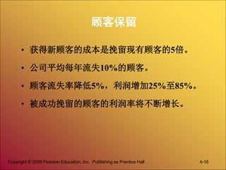 Copyright © 2009 Pearson Education, Inc. Publishing as Prentice Hall 4-16
顾客保留
• 获得新顾客的成本是挽留现有顾客的5倍。
• 公司平均每年流失10%的顾客。
• 顾客流失率降低5%，利润增加25%至85%。
• 被成功挽留的顾客的利润率将不断增长。
 