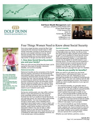 Dolf Dunn Wealth Management, LLC
Dolf Dunn, CPA/PFS,CFP®,CPWA®,CDFA
Private Wealth Manager
11330 Vanstory Drive
Suite 101
Huntersville, NC 28078
704-897-0482
dolf@dolfdunn.com
www.dolfdunn.com
Four Things Women Need to Know about Social Security
April 28, 2014
Ever since a legal secretary named Ida May Fuller
received the first retirement benefit check in 1940,
women have been counting on Social Security to
provide much-needed retirement income. Social
Security provides other important benefits too,
including disability and survivor's benefits, that can
help women of all ages and their family members.
1. How does Social Security protect
you and your family?
When you work and pay Social Security taxes, you're
paying for three types of benefits: retirement,
disability, and survivor's benefits.
Retirement benefits
Retirement benefits are the cornerstone of the Social
Security program. According to the Social Security
Administration (SSA), because women are less often
covered by retirement plans and live longer on
average than men, they are typically more dependent
on Social Security retirement benefits. Even if other
sources of retirement income are exhausted, Social
Security retirement benefits can't be outlived. Many
women qualify for benefits based on their own work
record, but if you're married, you may also qualify
based on your husband's work record.
Disability benefits
During your working years, you may suffer a serious
illness or injury that prevents you from earning a
living, potentially putting you and your family at
financial risk. But if you qualify for Social Security on
your earnings record, you may be able to get monthly
disability benefits. You must have worked long
enough in recent years, have a disability that is
expected to last at least a year or result in death, and
meet other requirements. If you're receiving disability
benefits, certain family members (such as your
dependent children) may also be able to collect
benefits based on your work record. Because
eligibility requirements are strict, Social Security is not
a substitute for other types of disability insurance, but
it can provide basic income protection.
Survivor's benefits
You probably know the value of having life insurance
to financially protect your family, but did you know
that Social Security offers valuable income protection
as well? If you're qualified for Social Security at your
death, your surviving spouse (or ex-spouse), your
unmarried dependent children, or your dependent
parents may be eligible for benefits based on your
earnings record. You also have survivor protection if
you're married and your covered spouse dies and
you're at least age 60 (or at least age 50 if you're
disabled), or at any age if you're caring for your
covered child who is younger than age 16 or disabled.
2. How do you qualify for benefits?
When you work in a job where you pay Social
Security taxes or self-employment taxes, you earn
credits (up to four per year, depending on your
earnings) that enable you to qualify for Social Security
benefits. In 2014, you earn one credit for each $1,200
of wages or self-employment income. The number of
credits you need to qualify depends on your age and
the benefit type.
• For retirement benefits, you generally need to
have earned at least 40 credits (10 years of work).
However, you may also qualify for spousal benefits
based on your husband's work history if you
haven't worked long enough to qualify on your
own, or if the spousal benefit is greater than the
benefit you've earned on your own work record.
• For disability benefits (if you're disabled at age 31
or older), you must have earned at least 20 credits
in the 10 years just before you became disabled
(different rules apply if you're younger).
• For survivor's benefits for your family members,
you need up to 40 credits (10 years of work), but
under a special rule, if you've worked for only one
and one-half years in the three years just before
your death, benefits can be paid to your children
and your spouse who is caring for them.
Whether you work full-time, part-time, or are a
For more information
about Social Security
benefits, visit the Social
Security Administration
website at
www.socialsecurity.gov,
or call (800) 772-1213 to
speak with a
representative. You may
also call or visit your
local Social Security
office.
Page 1 of 2, see disclaimer on final page
 