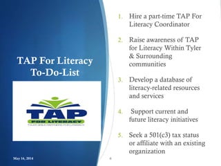 TAP For Literacy
To-Do-List
1. Hire a part-time TAP For
Literacy Coordinator
2. Raise awareness of TAP
for Literacy Within Tyler
& Surrounding
communities
3. Develop a database of
literacy-related resources
and services
4. Support current and
future literacy initiatives
5. Seek a 501(c3) tax status
or affiliate with an existing
organization
May 16, 2014 6
 