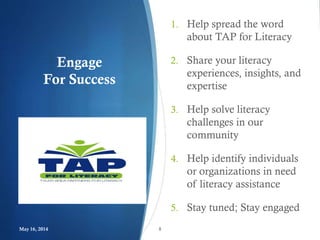Engage
For Success
1. Help spread the word
about TAP for Literacy
2. Share your literacy
experiences, insights, and
expertise
3. Help solve literacy
challenges in our
community
4. Help identify individuals
or organizations in need
of literacy assistance
5. Stay tuned; Stay engaged
May 16, 2014 8
 