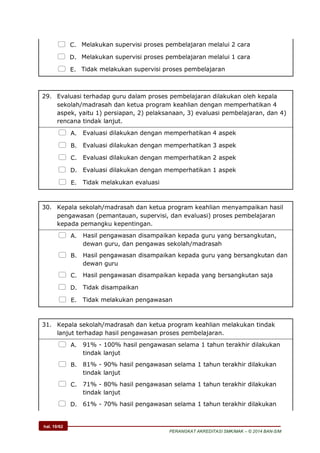 hal. 10/62
PERANGKAT AKREDITASI SMK/MAK – © 2014 BAN-S/M
 C. Melakukan supervisi proses pembelajaran melalui 2 cara
 D. Melakukan supervisi proses pembelajaran melalui 1 cara
 E. Tidak melakukan supervisi proses pembelajaran
29. Evaluasi terhadap guru dalam proses pembelajaran dilakukan oleh kepala
sekolah/madrasah dan ketua program keahlian dengan memperhatikan 4
aspek, yaitu 1) persiapan, 2) pelaksanaan, 3) evaluasi pembelajaran, dan 4)
rencana tindak lanjut.
 A. Evaluasi dilakukan dengan memperhatikan 4 aspek
 B. Evaluasi dilakukan dengan memperhatikan 3 aspek
 C. Evaluasi dilakukan dengan memperhatikan 2 aspek
 D. Evaluasi dilakukan dengan memperhatikan 1 aspek
 E. Tidak melakukan evaluasi
30. Kepala sekolah/madrasah dan ketua program keahlian menyampaikan hasil
pengawasan (pemantauan, supervisi, dan evaluasi) proses pembelajaran
kepada pemangku kepentingan.
 A. Hasil pengawasan disampaikan kepada guru yang bersangkutan,
dewan guru, dan pengawas sekolah/madrasah
 B. Hasil pengawasan disampaikan kepada guru yang bersangkutan dan
dewan guru
 C. Hasil pengawasan disampaikan kepada yang bersangkutan saja
 D. Tidak disampaikan
 E. Tidak melakukan pengawasan
31. Kepala sekolah/madrasah dan ketua program keahlian melakukan tindak
lanjut terhadap hasil pengawasan proses pembelajaran.
 A. 91% - 100% hasil pengawasan selama 1 tahun terakhir dilakukan
tindak lanjut
 B. 81% - 90% hasil pengawasan selama 1 tahun terakhir dilakukan
tindak lanjut
 C. 71% - 80% hasil pengawasan selama 1 tahun terakhir dilakukan
tindak lanjut
 D. 61% - 70% hasil pengawasan selama 1 tahun terakhir dilakukan
 