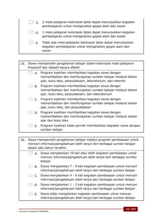 hal. 13/62
Instrumen Akreditasi SMK/MAK
 C. 2 mata pelajaran kelompok Iptek dapat menunjukkan kegiatan
pembelajaran untuk menganalisis gejala alam dan sosial.
 D. 1 mata pelajaran kelompok Iptek dapat menunjukkan kegiatan
pembelajaran untuk menganalisis gejala alam dan sosial.
 E. Tidak ada mata pelajaran kelompok Iptek dapat menunjukkan
kegiatan pembelajaran untuk menganalisis gejala alam dan
sosial.
35. Siswa memperoleh pengalaman belajar dalam kelompok mata pelajaran
Produktif dan Adaptif secara efektif.
 A. Program keahlian memfasilitasi kegiatan siswa dengan
memanfaatkan dan memfungsikan sumber belajar meliputi bahan
ajar, buku teks, perpustakaan, laboratorium, dan internet
 B. Program keahlian memfasilitasi kegiatan siswa dengan
memanfaatkan dan memfungsikan sumber belajar meliputi bahan
ajar, buku teks, perpustakaan, dan laboratorium
 C. Program keahlian memfasilitasi kegiatan siswa dengan
memanfaatkan dan memfungsikan sumber belajar meliputi bahan
ajar, buku teks, dan perpustakaan
 D. Program keahlian memfasilitasi kegiatan siswa dengan
memanfaatkan dan memfungsikan sumber belajar meliputi bahan
ajar dan buku teks
 E. Program keahlian tidak pernah memfasilitasi kegiatan siswa dengan
sumber belajar
36. Siswa memperoleh pengalaman belajar melalui program pembiasaan untuk
mencari informasi/pengetahuan lebih lanjut dari berbagai sumber belajar
dalam satu tahun terakhir.
 A. Siswa menjalankan 10 kali atau lebih kegiatan pembiasaan untuk
mencari informasi/pengetahuan lebih lanjut dari berbagai sumber
belajar
 B. Siswa menjalankan 7 - 9 kali kegiatan pembiasaan untuk mencari
informasi/pengetahuan lebih lanjut dari berbagai sumber belajar
 C. Siswa menjalankan 4 - 6 kali kegiatan pembiasaan untuk mencari
informasi/pengetahuan lebih lanjut dari berbagai sumber belajar
 D. Siswa menjalankan 1 - 3 kali kegiatan pembiasaan untuk mencari
informasi/pengetahuan lebih lanjut dari berbagai sumber belajar
 E. Siswa tidak menjalankan kegiatan pembiasaan untuk mencari
informasi/pengetahuan lebih lanjut dari berbagai sumber belajar
 