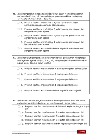hal. 17/62
Instrumen Akreditasi SMK/MAK
46. Siswa memperoleh pengalaman belajar untuk dapat menjalankan ajaran
agama melalui kelompok mata pelajaran agama dan akhlak mulia yang
bersifat afektif dalam 3 tahun terakhir.
 A. Program keahlian memfasilitasi 4 jenis atau lebih kegiatan
pembiasaan dan pengamalan ajaran agama
 B. Program keahlian memfasilitasi 3 jenis kegiatan pembiasaan dan
pengamalan ajaran agama
 C. Program keahlian memfasilitasi 2 jenis kegiatan pembiasaan dan
pengamalan ajaran agama
 D. Program keahlian memfasilitasi 1 jenis kegiatan pembiasaan dan
pengamalan ajaran agama
 E. Program keahlian tidak melaksanakan kegiatan pembiasaan dan
pengamalan ajaran agama
47. Siswa mengikuti pembelajaran untuk memperoleh pengalaman menghargai
keberagaman agama, bangsa, suku, ras, dan golongan sosial ekonomi dalam
lingkup global dalam 3 tahun terakhir
 A. Program keahlian melaksanakan 4 atau lebih kegiatan pembelajaran
 B. Program keahlian melaksanakan 3 kegiatan pembelajaran
 C. Program keahlian melaksanakan 2 kegiatan pembelajaran
 D. Program keahlian melaksanakan 1 kegiatan pembelajaran
 E. Program keahlian tidak melaksanakan kegiatan pembelajaran
48. Siswa memperoleh pengalaman belajar dalam pembentukan akhlak mulia
melalui berbagai jenis kegiatan pengembangan diri setiap bulan.
 A. Program keahlian melaksanakan 4 atau lebih kegiatan pengembangan
diri
 B. Program keahlian melaksanakan 3 kegiatan pengembangan diri
 C. Program keahlian melaksanakan 2 kegiatan pengembangan diri
 D. Program keahlian melaksanakan 1 kegiatan pengembangan diri
 E. Program keahlian tidak melaksanakan kegiatan pengembangan diri
 