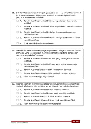 hal. 29/62
Instrumen Akreditasi SMK/MAK
81. Sekolah/Madrasah memiliki kepala perpustakaan dengan kualifikasi minimal
D2 ilmu perpustakaan dan memiliki sertifikat kompetensi pengelolaan
perpustakaan sekolah/madrasah.
 A. Memiliki kualifikasi minimal D2 ilmu perpustakaan dan memiliki
sertifikat
 B. Memiliki kualifikasi minimal D2 ilmu perpustakaan dan tidak memiliki
sertifikat
 C. Memiliki kualifikasi minimal D2 bukan ilmu perpustakaan dan
memiliki sertifikat
 D. Memiliki kualifikasi minimal D2 bukan ilmu perpustakaan dan tidak
memiliki sertifikat
 E. Tidak memiliki kepala perpustakaan
82. Sekolah/Madrasah memiliki tenaga perpustakaan dengan kualifikasi minimal
SMA atau yang sederajat dan memiliki sertifikat kompetensi pengelolaan
perpustakaan sekolah/madrasah.
 A. Memiliki kualifikasi minimal SMA atau yang sederajat dan memiliki
sertifikat.
 B. Memiliki kualifikasi minimal SMA atau yang sederajat dan tidak
memiliki sertifikat
 C. Memiliki kualifikasi di bawah SMA dan memiliki sertifikat
 D. Memiliki kualifikasi di bawah SMA dan tidak memiliki sertifikat
 E. Tidak memiliki tenaga perpustakaan
83. Program keahlian memiliki kepala laboratorium/bengkel dengan kualifikasi
minimal D3 dan memiliki sertifikat kepala laboratorium sekolah/madrasah
 A. Memiliki kualifikasi minimal D3 dan memiliki sertifikat.
 B. Memiliki kualifikasi minimal D3 dan tidak memiliki sertifikat.
 C. Memiliki kualifikasi di bawah D3 dan memiliki sertifikat.
 D. Memiliki kualifikasi di bawah D3 dan tidak memiliki sertifikat.
 E. Tidak memiliki kepala laboratorium/bengkel
 