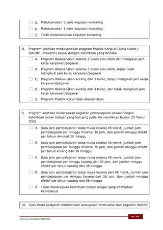hal. 3/62
Instrumen Akreditasi SMK/MAK
 C. Melaksanakan 2 jenis kegiatan konseling
 D. Melaksanakan 1 jenis kegiatan konseling
 E. Tidak melaksanakan kegiatan konseling
8. Program keahlian melaksanakan program Praktik Kerja di Dunia Usaha /
Industri (Prakerin) sesuai dengan ketentuan yang berlaku
 A. Program dilaksanakan selama 3 bulan atau lebih dan mengikuti jam
kerja karyawan/pegawai
 B. Program dilaksanakan selama 3 bulan atau lebih, tetapi tidak
mengikuti jam kerja karyawan/pegawai
 C. Program dilaksanakan kurang dari 3 bulan, tetapi mengikuti jam kerja
karyawan/pegawai
 D. Program dilaksanakan kurang dari 3 bulan, dan tidak mengikuti jam
kerja karyawan/pegawai
 E. Program Praktik Kerja tidak dilaksanakan
9. Program keahlian menerapkan kegiatan pembelajaran sesuai dengan
ketentuan beban belajar yang tertuang pada Permendiknas Nomor 22 Tahun
2006.
 A. Satu jam pembelajaran tatap muka selama 45 menit, jumlah jam
pembelajaran per minggu minimal 36 jam, dan jumlah minggu efektif
per tahun minimal 38 minggu
 B. Satu jam pembelajaran tatap muka selama 45 menit, jumlah jam
pembelajaran per minggu minimal 36 jam, dan jumlah minggu efektif
per tahun kurang dari 38 minggu
 C. Satu jam pembelajaran tatap muka selama 45 menit, jumlah jam
pembelajaran per minggu kurang dari 36 jam, dan jumlah minggu
efektif per tahun kurang dari 38 minggu
 D. Satu jam pembelajaran tatap muka kurang dari 45 menit, jumlah jam
pembelajaran per minggu kurang dari 36 jam, dan jumlah minggu
efektif per tahun kurang dari 38 minggu
 E. Tidak menerapkan ketentuan beban belajar yang ditetapkan
Kemdikbud
10. Guru mata pelajaran memberikan penugasan terstruktur dan kegiatan mandiri
 