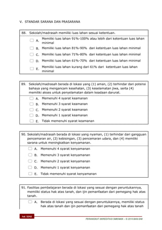 hal. 32/62
PERANGKAT AKREDITASI SMK/MAK – © 2014 BAN-S/M
V. STANDAR SARANA DAN PRASARANA
88. Sekolah/madrasah memiliki luas lahan sesuai ketentuan.
 A.
Memiliki luas lahan 91%-100% atau lebih dari ketentuan luas lahan
minimal
 B. Memiliki luas lahan 81%-90% dari ketentuan luas lahan minimal
 C. Memiliki luas lahan 71%-80% dari ketentuan luas lahan minimal
 D. Memiliki luas lahan 61%-70% dari ketentuan luas lahan minimal
 E.
Memiliki luas lahan kurang dari 61% dari ketentuan luas lahan
minimal
89. Sekolah/madrasah berada di lokasi yang (1) aman, (2) terhindar dari potensi
bahaya yang mengancam kesehatan, (3) keselamatan jiwa, serta (4)
memiliki akses untuk penyelamatan dalam keadaan darurat.
 A. Memenuhi 4 syarat keamanan
 B. Memenuhi 3 syarat keamanan
 C. Memenuhi 2 syarat keamanan
 D. Memenuhi 1 syarat keamanan
 E. Tidak memenuhi syarat keamanan
90. Sekolah/madrasah berada di lokasi yang nyaman, (1) terhindar dari gangguan
pencemaran air, (2) kebisingan, (3) pencemaran udara, dan (4) memiliki
sarana untuk meningkatkan kenyamanan.
 A. Memenuhi 4 syarat kenyamanan
 B. Memenuhi 3 syarat kenyamanan
 C. Memenuhi 2 syarat kenyamanan
 D. Memenuhi 1 syarat kenyamanan
 E. Tidak memenuhi syarat kenyamanan
91. Fasilitas pembelajaran berada di lokasi yang sesuai dengan peruntukannya,
memiliki status hak atas tanah, dan ijin pemanfaatan dari pemegang hak atas
tanah.
 A. Berada di lokasi yang sesuai dengan peruntukannya, memiliki status
hak atas tanah dan ijin pemanfaatan dari pemegang hak atas tanah
 