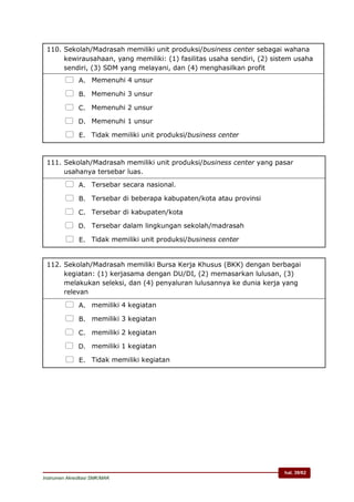 hal. 39/62
Instrumen Akreditasi SMK/MAK
110. Sekolah/Madrasah memiliki unit produksi/business center sebagai wahana
kewirausahaan, yang memiliki: (1) fasilitas usaha sendiri, (2) sistem usaha
sendiri, (3) SDM yang melayani, dan (4) menghasilkan profit
 A. Memenuhi 4 unsur
 B. Memenuhi 3 unsur
 C. Memenuhi 2 unsur
 D. Memenuhi 1 unsur
 E. Tidak memiliki unit produksi/business center
111. Sekolah/Madrasah memiliki unit produksi/business center yang pasar
usahanya tersebar luas.
 A. Tersebar secara nasional.
 B. Tersebar di beberapa kabupaten/kota atau provinsi
 C. Tersebar di kabupaten/kota
 D. Tersebar dalam lingkungan sekolah/madrasah
 E. Tidak memiliki unit produksi/business center
112. Sekolah/Madrasah memiliki Bursa Kerja Khusus (BKK) dengan berbagai
kegiatan: (1) kerjasama dengan DU/DI, (2) memasarkan lulusan, (3)
melakukan seleksi, dan (4) penyaluran lulusannya ke dunia kerja yang
relevan
 A. memiliki 4 kegiatan
 B. memiliki 3 kegiatan
 C. memiliki 2 kegiatan
 D. memiliki 1 kegiatan
 E. Tidak memiliki kegiatan
 
