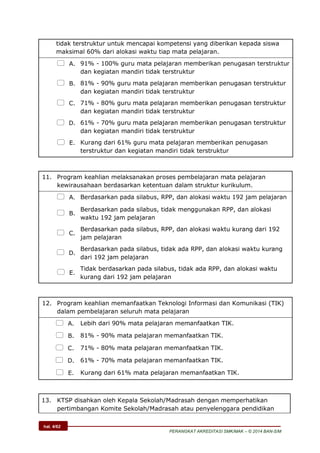 hal. 4/62
PERANGKAT AKREDITASI SMK/MAK – © 2014 BAN-S/M
tidak terstruktur untuk mencapai kompetensi yang diberikan kepada siswa
maksimal 60% dari alokasi waktu tiap mata pelajaran.
 A. 91% - 100% guru mata pelajaran memberikan penugasan terstruktur
dan kegiatan mandiri tidak terstruktur
 B. 81% - 90% guru mata pelajaran memberikan penugasan terstruktur
dan kegiatan mandiri tidak terstruktur
 C. 71% - 80% guru mata pelajaran memberikan penugasan terstruktur
dan kegiatan mandiri tidak terstruktur
 D. 61% - 70% guru mata pelajaran memberikan penugasan terstruktur
dan kegiatan mandiri tidak terstruktur
 E. Kurang dari 61% guru mata pelajaran memberikan penugasan
terstruktur dan kegiatan mandiri tidak terstruktur
11. Program keahlian melaksanakan proses pembelajaran mata pelajaran
kewirausahaan berdasarkan ketentuan dalam struktur kurikulum.
 A. Berdasarkan pada silabus, RPP, dan alokasi waktu 192 jam pelajaran
 B.
Berdasarkan pada silabus, tidak menggunakan RPP, dan alokasi
waktu 192 jam pelajaran
 C.
Berdasarkan pada silabus, RPP, dan alokasi waktu kurang dari 192
jam pelajaran
 D.
Berdasarkan pada silabus, tidak ada RPP, dan alokasi waktu kurang
dari 192 jam pelajaran
 E.
Tidak berdasarkan pada silabus, tidak ada RPP, dan alokasi waktu
kurang dari 192 jam pelajaran
12. Program keahlian memanfaatkan Teknologi Informasi dan Komunikasi (TIK)
dalam pembelajaran seluruh mata pelajaran
 A. Lebih dari 90% mata pelajaran memanfaatkan TIK.
 B. 81% - 90% mata pelajaran memanfaatkan TIK.
 C. 71% - 80% mata pelajaran memanfaatkan TIK.
 D. 61% - 70% mata pelajaran memanfaatkan TIK.
 E. Kurang dari 61% mata pelajaran memanfaatkan TIK.
13. KTSP disahkan oleh Kepala Sekolah/Madrasah dengan memperhatikan
pertimbangan Komite Sekolah/Madrasah atau penyelenggara pendidikan
 
