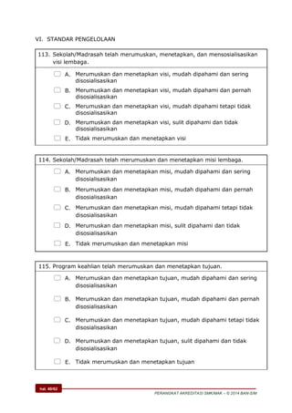hal. 40/62
PERANGKAT AKREDITASI SMK/MAK – © 2014 BAN-S/M
VI. STANDAR PENGELOLAAN
113. Sekolah/Madrasah telah merumuskan, menetapkan, dan mensosialisasikan
visi lembaga.
 A. Merumuskan dan menetapkan visi, mudah dipahami dan sering
disosialisasikan
 B. Merumuskan dan menetapkan visi, mudah dipahami dan pernah
disosialisasikan
 C. Merumuskan dan menetapkan visi, mudah dipahami tetapi tidak
disosialisasikan
 D. Merumuskan dan menetapkan visi, sulit dipahami dan tidak
disosialisasikan
 E. Tidak merumuskan dan menetapkan visi
114. Sekolah/Madrasah telah merumuskan dan menetapkan misi lembaga.
 A. Merumuskan dan menetapkan misi, mudah dipahami dan sering
disosialisasikan
 B. Merumuskan dan menetapkan misi, mudah dipahami dan pernah
disosialisasikan
 C. Merumuskan dan menetapkan misi, mudah dipahami tetapi tidak
disosialisasikan
 D. Merumuskan dan menetapkan misi, sulit dipahami dan tidak
disosialisasikan
 E. Tidak merumuskan dan menetapkan misi
115. Program keahlian telah merumuskan dan menetapkan tujuan.
 A. Merumuskan dan menetapkan tujuan, mudah dipahami dan sering
disosialisasikan
 B. Merumuskan dan menetapkan tujuan, mudah dipahami dan pernah
disosialisasikan
 C. Merumuskan dan menetapkan tujuan, mudah dipahami tetapi tidak
disosialisasikan
 D. Merumuskan dan menetapkan tujuan, sulit dipahami dan tidak
disosialisasikan
 E. Tidak merumuskan dan menetapkan tujuan
 
