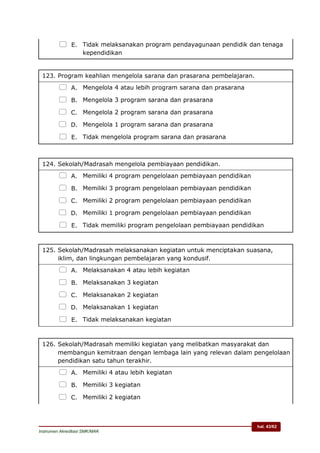 hal. 43/62
Instrumen Akreditasi SMK/MAK
 E. Tidak melaksanakan program pendayagunaan pendidik dan tenaga
kependidikan
123. Program keahlian mengelola sarana dan prasarana pembelajaran.
 A. Mengelola 4 atau lebih program sarana dan prasarana
 B. Mengelola 3 program sarana dan prasarana
 C. Mengelola 2 program sarana dan prasarana
 D. Mengelola 1 program sarana dan prasarana
 E. Tidak mengelola program sarana dan prasarana
124. Sekolah/Madrasah mengelola pembiayaan pendidikan.
 A. Memiliki 4 program pengelolaan pembiayaan pendidikan
 B. Memiliki 3 program pengelolaan pembiayaan pendidikan
 C. Memiliki 2 program pengelolaan pembiayaan pendidikan
 D. Memiliki 1 program pengelolaan pembiayaan pendidikan
 E. Tidak memiliki program pengelolaan pembiayaan pendidikan
125. Sekolah/Madrasah melaksanakan kegiatan untuk menciptakan suasana,
iklim, dan lingkungan pembelajaran yang kondusif.
 A. Melaksanakan 4 atau lebih kegiatan
 B. Melaksanakan 3 kegiatan
 C. Melaksanakan 2 kegiatan
 D. Melaksanakan 1 kegiatan
 E. Tidak melaksanakan kegiatan
126. Sekolah/Madrasah memiliki kegiatan yang melibatkan masyarakat dan
membangun kemitraan dengan lembaga lain yang relevan dalam pengelolaan
pendidikan satu tahun terakhir.
 A. Memiliki 4 atau lebih kegiatan
 B. Memiliki 3 kegiatan
 C. Memiliki 2 kegiatan
 