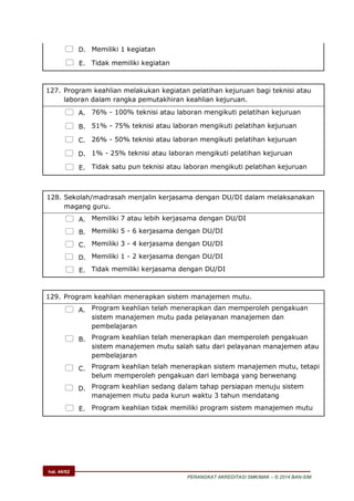 hal. 44/62
PERANGKAT AKREDITASI SMK/MAK – © 2014 BAN-S/M
 D. Memiliki 1 kegiatan
 E. Tidak memiliki kegiatan
127. Program keahlian melakukan kegiatan pelatihan kejuruan bagi teknisi atau
laboran dalam rangka pemutakhiran keahlian kejuruan.
 A. 76% - 100% teknisi atau laboran mengikuti pelatihan kejuruan
 B. 51% - 75% teknisi atau laboran mengikuti pelatihan kejuruan
 C. 26% - 50% teknisi atau laboran mengikuti pelatihan kejuruan
 D. 1% - 25% teknisi atau laboran mengikuti pelatihan kejuruan
 E. Tidak satu pun teknisi atau laboran mengikuti pelatihan kejuruan
128. Sekolah/madrasah menjalin kerjasama dengan DU/DI dalam melaksanakan
magang guru.
 A. Memiliki 7 atau lebih kerjasama dengan DU/DI
 B. Memiliki 5 - 6 kerjasama dengan DU/DI
 C. Memiliki 3 - 4 kerjasama dengan DU/DI
 D. Memiliki 1 - 2 kerjasama dengan DU/DI
 E. Tidak memiliki kerjasama dengan DU/DI
129. Program keahlian menerapkan sistem manajemen mutu.
 A. Program keahlian telah menerapkan dan memperoleh pengakuan
sistem manajemen mutu pada pelayanan manajemen dan
pembelajaran
 B. Program keahlian telah menerapkan dan memperoleh pengakuan
sistem manajemen mutu salah satu dari pelayanan manajemen atau
pembelajaran
 C. Program keahlian telah menerapkan sistem manajemen mutu, tetapi
belum memperoleh pengakuan dari lembaga yang berwenang
 D. Program keahlian sedang dalam tahap persiapan menuju sistem
manajemen mutu pada kurun waktu 3 tahun mendatang
 E. Program keahlian tidak memiliki program sistem manajemen mutu
 
