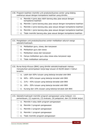 hal. 45/62
Instrumen Akreditasi SMK/MAK
130. Program keahlian memiliki unit produksi/busines center yang bidang
usahanya sesuai dengan kompetensi keahlian yang dimiliki.
 A. Memiliki 4 jenis atau lebih barang atau jasa sesuai dengan
kompetensi keahlian
 B. Memiliki 3 jenis barang atau jasa sesuai dengan kompetensi keahlian
 C. Memiliki 2 jenis barang atau jasa sesuai dengan kompetensi keahlian
 D. Memiliki 1 jenis barang atau jasa sesuai dengan kompetensi keahlian
 E. Tidak memiliki barang atau jasa sesuai dengan kompetensi keahlian
131. Pengelolaan unit produksi/busines center melibatkan seluruh warga
sekolah/madrasah.
 A. Melibatkan guru, siswa, dan karyawan
 B. Melibatkan guru dan siswa
 C. Melibatkan siswa dan karyawan
 D. Hanya melibatkan guru atau siswa atau karyawan saja
 E. Tidak melibatkan semuanya
132. Bursa Kerja Khusus (BKK) yang dimiliki sekolah/madrasah mampu
menyalurkan penempataan kerja bagi lulusan di DU/DI dalam 3 tahun
terakhir.
 A. Lebih dari 60% lulusan yang bekerja tercatat oleh BKK
 B. 46% - 60% lulusan yang bekerja tercatat oleh BKK
 C. 31% - 45% lulusan yang bekerja tercatat oleh BKK
 D. 16% - 30% lulusan yang bekerja tercatat oleh BKK
 E. Kurang dari 16% lulusan yang bekerja tercatat oleh BKK
133. Sekolah/madrasah memiliki program pengawasan yang meliputi: (1)
pemantauan, (2) supervisi, (3) evaluasi, (4) pelaporan, dan (5) tindak lanjut.
 A. Memiliki 4 atau lebih program pengawasan
 B. Memiliki 3 program pengawasan
 C. Memiliki 2 program pengawasan
 D. Memiliki 1 program pengawasan
 E. Tidak memiliki program pengawasan
 