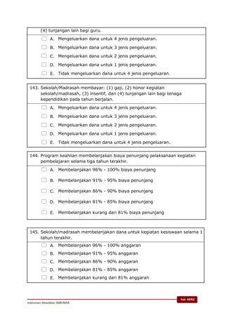 hal. 49/62
Instrumen Akreditasi SMK/MAK
(4) tunjangan lain bagi guru.
 A. Mengeluarkan dana untuk 4 jenis pengeluaran.
 B. Mengeluarkan dana untuk 3 jenis pengeluaran.
 C. Mengeluarkan dana untuk 2 jenis pengeluaran.
 D. Mengeluarkan dana untuk 1 jenis pengeluaran.
 E. Tidak mengeluarkan dana untuk 4 jenis pengeluaran.
143. Sekolah/Madrasah membayar: (1) gaji, (2) honor kegiatan
sekolah/madrasah, (3) insentif, dan (4) tunjangan lain bagi tenaga
kependidikan pada tahun berjalan.
 A. Mengeluarkan dana untuk 4 jenis pengeluaran.
 B. Mengeluarkan dana untuk 3 jenis pengeluaran.
 C. Mengeluarkan dana untuk 2 jenis pengeluaran.
 D. Mengeluarkan dana untuk 1 jenis pengeluaran.
 E. Tidak mengeluarkan dana untuk 4 jenis pengeluaran.
144. Program keahlian membelanjakan biaya penunjang pelaksanaan kegiatan
pembelajaran selama tiga tahun terakhir.
 A. Membelanjakan 96% - 100% biaya penunjang
 B. Membelanjakan 91% - 95% biaya penunjang
 C. Membelanjakan 86% - 90% biaya penunjang
 D. Membelanjakan 81% - 85% biaya penunjang
 E. Membelanjakan kurang dari 81% biaya penunjang
145. Sekolah/madrasah membelanjakan dana untuk kegiatan kesiswaan selama 1
tahun terakhir.
 A. Membelanjakan 96% - 100% anggaran
 B. Membelanjakan 91% - 95% anggaran
 C. Membelanjakan 86% - 90% anggaran
 D. Membelanjakan 81% - 85% anggaran
 E. Membelanjakan kurang dari 81% anggaran
 