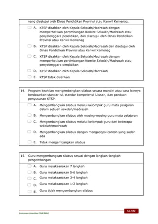 hal. 5/62
Instrumen Akreditasi SMK/MAK
yang disetujui oleh Dinas Pendidikan Provinsi atau Kanwil Kemenag.
 A. KTSP disahkan oleh Kepala Sekolah/Madrasah dengan
memperhatikan pertimbangan Komite Sekolah/Madrasah atau
penyelenggara pendidikan, dan disetujui oleh Dinas Pendidikan
Provinsi atau Kanwil Kemenag
 B. KTSP disahkan oleh Kepala Sekolah/Madrasah dan disetujui oleh
Dinas Pendidikan Provinsi atau Kanwil Kemenag
 C. KTSP disahkan oleh Kepala Sekolah/Madrasah dengan
memperhatikan pertimbangan Komite Sekolah/Madrasah atau
penyelenggara pendidikan
 D. KTSP disahkan oleh Kepala Sekolah/Madrasah
 E. KTSP tidak disahkan
14. Program keahlian mengembangkan silabus secara mandiri atau cara lainnya
berdasarkan standar isi, standar kompetensi lulusan, dan panduan
penyusunan KTSP.
 A. Mengembangkan silabus melalui kelompok guru mata pelajaran
dalam sebuah sekolah/madrasah
 B. Mengembangkan silabus oleh masing-masing guru mata pelajaran
 C. Mengembangkan silabus melalui kelompok guru dari beberapa
sekolah/madrasah
 D. Mengembangkan silabus dengan mengadopsi contoh yang sudah
ada
 E. Tidak mengembangkan silabus
15. Guru mengembangkan silabus sesuai dengan langkah-langkah
pengembangan
 A. Guru melaksanakan 7 langkah
 B. Guru melaksanakan 5-6 langkah
 C. Guru melaksanakan 3-4 langkah
 D. Guru melaksanakan 1-2 langkah
 E. Guru tidak mengembangkan silabus
 