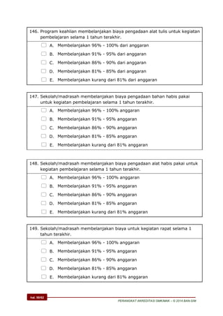 hal. 50/62
PERANGKAT AKREDITASI SMK/MAK – © 2014 BAN-S/M
146. Program keahlian membelanjakan biaya pengadaan alat tulis untuk kegiatan
pembelajaran selama 1 tahun terakhir.
 A. Membelanjakan 96% - 100% dari anggaran
 B. Membelanjakan 91% - 95% dari anggaran
 C. Membelanjakan 86% - 90% dari anggaran
 D. Membelanjakan 81% - 85% dari anggaran
 E. Membelanjakan kurang dari 81% dari anggaran
147. Sekolah/madrasah membelanjakan biaya pengadaan bahan habis pakai
untuk kegiatan pembelajaran selama 1 tahun terakhir.
 A. Membelanjakan 96% - 100% anggaran
 B. Membelanjakan 91% - 95% anggaran
 C. Membelanjakan 86% - 90% anggaran
 D. Membelanjakan 81% - 85% anggaran
 E. Membelanjakan kurang dari 81% anggaran
148. Sekolah/madrasah membelanjakan biaya pengadaan alat habis pakai untuk
kegiatan pembelajaran selama 1 tahun terakhir.
 A. Membelanjakan 96% - 100% anggaran
 B. Membelanjakan 91% - 95% anggaran
 C. Membelanjakan 86% - 90% anggaran
 D. Membelanjakan 81% - 85% anggaran
 E. Membelanjakan kurang dari 81% anggaran
149. Sekolah/madrasah membelanjakan biaya untuk kegiatan rapat selama 1
tahun terakhir.
 A. Membelanjakan 96% - 100% anggaran
 B. Membelanjakan 91% - 95% anggaran
 C. Membelanjakan 86% - 90% anggaran
 D. Membelanjakan 81% - 85% anggaran
 E. Membelanjakan kurang dari 81% anggaran
 