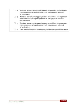 hal. 55/62
Instrumen Akreditasi SMK/MAK
 B. Membuat laporan pertanggungjawaban pengelolaan keuangan dan
menyampaikannya kepada pemerintah atau yayasan selama 3
tahun terakhir
 C. Membuat laporan pertanggungjawaban pengelolaan keuangan dan
menyampaikannya kepada pemerintah atau yayasan selama 2
tahun terakhir
 D. Membuat laporan pertanggungjawaban pengelolaan keuangan dan
menyampaikannya kepada pemerintah atau yayasan selama 1
tahun terakhir
 E. Tidak membuat laporan pertanggungjawaban pengelolaan keuangan
 
