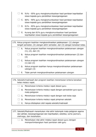 hal. 59/62
Instrumen Akreditasi SMK/MAK
 B. 91% - 95% guru mengkomunikasikan hasil penilaian kepribadian
siswa kepada guru pendidikan kewarganegaraan
 C. 86% - 90% guru mengkomunikasikan hasil penilaian kepribadian
siswa kepada guru pendidikan kewarganegaraan
 D. 81% - 85% guru mengkomunikasikan hasil penilaian kepribadian
siswa kepada guru pendidikan kewarganegaraan
 E. Kurang dari 81% guru mengkomunikasikan hasil penilaian
kepribadian siswa kepada guru pendidikan kewarganegaraan
175. Ketua program keahlian mengkoordinasikan pelaksanaan: (1) ulangan
tengah semester, (2) ulangan akhir semester, dan (3) ulangan kenaikan kelas.
 A. Ketua program keahlian mengkoordinasikan pelaksanaan ulangan
(1), (2), dan (3)
 B. Ketua program keahlian mengkoordinasikan pelaksanaan (2) dan
(3)
 C. Ketua program keahlian mengkoordinasikan pelaksanaan ulangan
(1) dan (3)
 D. Ketua program keahlian hanya mengkoordinasikan pelaksanaan
ulangan (3)
 E. Tidak pernah mengkoordinasikan pelaksanaan ulangan
176. Sekolah/madrasah dan program keahlian menentukan kriteria kenaikan
kelas melalui rapat.
 A. Menentukan kriteria melalui rapat dewan guru
 B. Menentukan kriteria melalui rapat dengan perwakilan guru-guru
mata pelajaran
 C. Menentukan kriteria melalui rapat dengan wali kelas saja
 D. Menentukan kriteria melalui rapat pimpinan sekolah
 E. Hanya ditetapkan oleh kepala sekolah/madrasah
177. Sekolah/Madrasah menentukan nilai akhir kelompok mata pelajaran agama
dan akhlak; kewarganegaraan dan kepribadian; estetika; serta jasmani,
olahraga, dan kesehatan.
 A. Menentukan nilai akhir melalui rapat dewan guru dengan
mempertimbangkan hasil penilaian oleh guru
 