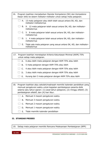 hal. 6/62
PERANGKAT AKREDITASI SMK/MAK – © 2014 BAN-S/M
16. Program keahlian menjabarkan Standar Kompetensi (SK) dan Kompetensi
Dasar (KD) ke dalam indikator-indikator untuk setiap mata pelajaran.
 A. 13 mata pelajaran atau lebih telah sesuai antara SK, KD, dan
indikator-indikatornya
 B. 9  12 mata pelajaran telah sesuai antara SK, KD, dan indikator-
indikatornya
 C. 5  8 mata pelajaran telah sesuai antara SK, KD, dan indikator-
indikatornya
 D. 1  4 mata pelajaran telah sesuai antara SK, KD, dan indikator-
indikatornya
 E. Tidak ada mata pelajaran yang sesuai antara SK, KD, dan indikator-
indikatornya
17. Program keahlian menetapkan Kriteria Ketuntasan Minimal (KKM) 75%
untuk setiap mata pelajaran.
 A. 6 atau lebih mata pelajaran dengan KKM 75% atau lebih
 B. 5 mata pelajaran dengan KKM 75% atau lebih
 C. 4 atau lebih mata pelajaran dengan KKM 75% atau lebih
 D. 3 atau lebih mata pelajaran dengan KKM 75% atau lebih
 E. Kurang dari 3 mata pelajaran dengan KKM 75% atau lebih
18. Program keahlian atau sekolah/madrasah memiliki kalender pendidikan yang
memuat pengaturan waktu untuk kegiatan pembelajaran peserta didik
selama satu tahun ajaran: (1) awal tahun pelajaran, (2) minggu efektif, (3)
pembelajaran efektif, dan (4) hari libur.
 A. Memuat 4 macam pengaturan waktu
 B. Memuat 3 macam pengaturan waktu
 C. Memuat 2 macam pengaturan waktu
 D. Memuat 1 macam pengaturan waktu
 E. Tidak memiliki kalender pendidikan
II. STANDAR PROSES
19. Setiap mata pelajaran memiliki Rencana Pelaksanaan Pembelajaran (RPP)
 