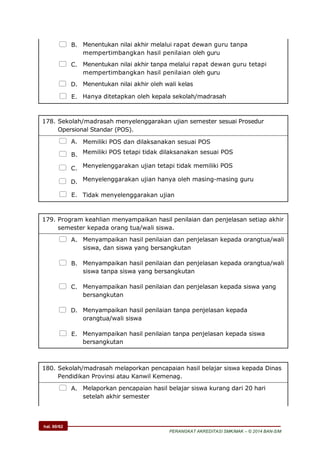 hal. 60/62
PERANGKAT AKREDITASI SMK/MAK – © 2014 BAN-S/M
 B. Menentukan nilai akhir melalui rapat dewan guru tanpa
mempertimbangkan hasil penilaian oleh guru
 C. Menentukan nilai akhir tanpa melalui rapat dewan guru tetapi
mempertimbangkan hasil penilaian oleh guru
 D. Menentukan nilai akhir oleh wali kelas
 E. Hanya ditetapkan oleh kepala sekolah/madrasah
178. Sekolah/madrasah menyelenggarakan ujian semester sesuai Prosedur
Opersional Standar (POS).
 A. Memiliki POS dan dilaksanakan sesuai POS
 B. Memiliki POS tetapi tidak dilaksanakan sesuai POS
 C. Menyelenggarakan ujian tetapi tidak memiliki POS
 D. Menyelenggarakan ujian hanya oleh masing-masing guru
 E. Tidak menyelenggarakan ujian
179. Program keahlian menyampaikan hasil penilaian dan penjelasan setiap akhir
semester kepada orang tua/wali siswa.
 A. Menyampaikan hasil penilaian dan penjelasan kepada orangtua/wali
siswa, dan siswa yang bersangkutan
 B. Menyampaikan hasil penilaian dan penjelasan kepada orangtua/wali
siswa tanpa siswa yang bersangkutan
 C. Menyampaikan hasil penilaian dan penjelasan kepada siswa yang
bersangkutan
 D. Menyampaikan hasil penilaian tanpa penjelasan kepada
orangtua/wali siswa
 E. Menyampaikan hasil penilaian tanpa penjelasan kepada siswa
bersangkutan
180. Sekolah/madrasah melaporkan pencapaian hasil belajar siswa kepada Dinas
Pendidikan Provinsi atau Kanwil Kemenag.
 A. Melaporkan pencapaian hasil belajar siswa kurang dari 20 hari
setelah akhir semester
 