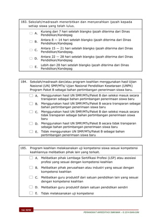 hal. 62/62
PERANGKAT AKREDITASI SMK/MAK – © 2014 BAN-S/M
183. Sekolah/madrasah menerbitkan dan menyerahkan ijazah kepada
setiap siswa yang telah lulus.
 A.
Kurang dari 7 hari setelah blangko ijazah diterima dari Dinas
Pendidikan/Kandepag
 B.
Antara 8 — 14 hari setelah blangko ijazah diterima dari Dinas
Pendidikan/Kandepag
 C.
Antara 15 — 21 hari setelah blangko ijazah diterima dari Dinas
Pendidikan/Kandepag.
 D.
Antara 22 — 28 hari setelah blangko ijazah diterima dari Dinas
Pendidikan/Kandepag
 E.
Lebih dari 28 hari setelah blangko ijazah diterima dari Dinas
Pendidikan/Kandepag
184. Sekolah/madrasah dan/atau program keahlian menggunakan hasil Ujian
Nasional (UN) SMP/MTs/ Ujian Nasional Pendidikan Kesetaraan (UNPK)
Program Paket B sebagai bahan pertimbangan penerimaan siswa baru.
 A. Menggunakan hasil UN SMP/MTs/Paket B dan seleksi masuk secara
transparan sebagai bahan pertimbangan penerimaan siswa baru
 B. Menggunakan hasil UN SMP/MTs/Paket B secara transparan sebagai
bahan pertimbangan penerimaan siswa baru
 C. Menggunakan hasil UN SMP/MTs/Paket B dan seleksi masuk secara
tidak transparan sebagai bahan pertimbangan penerimaan siswa
baru
 D. Menggunakan hasil UN SMP/MTs/Paket B secara tidak transparan
sebagai bahan pertimbangan penerimaan siswa baru
 E. Tidak menggunakan UN SMP/MTs/Paket B sebagai bahan
pertimbangan penerimaan siswa baru
185. Program keahlian melaksanakan uji kompetensi siswa sesuai kompetensi
keahliannya melibatkan pihak lain yang terkait.
 A. Melibatkan pihak Lembaga Sertifikasi Profesi (LSP) atau asosiasi
profesi yang sesuai dengan kompetensi keahlian
 B. Melibatkan pihak perusahaan atau industri yang sesuai dengan
kompetensi keahlian
 C. Melibatkan guru produktif dari satuan pendidikan lain yang sesuai
dengan kompetensi keahlian
 D. Melibatkan guru produktif dalam satuan pendidikan sendiri
 E. Tidak melaksanakan uji kompetensi
 