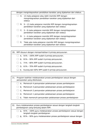 hal. 7/62
Instrumen Akreditasi SMK/MAK
dengan mengintegrasikan pendidikan karakter yang dijabarkan dari silabus.
 A. 13 mata pelajaran atau lebih memiliki RPP dengan
mengintegrasikan pendidikan karakter yang dijabarkan dari
silabus
 B. 9 - 12 mata pelajaran memiliki RPP dengan mengintegrasikan
pendidikan karakter yang dijabarkan dari silabus
 C. 5 - 8 mata pelajaran memiliki RPP dengan mengintegrasikan
pendidikan karakter yang dijabarkan dari silabus
 D. 1 - 4 mata pelajaran memiliki RPP dengan mengintegrasikan
pendidikan karakter yang dijabarkan dari silabus
 E. Tidak ada mata pelajaran memiliki RPP dengan mengintegrasikan
pendidikan karakter yang dijabarkan dari silabus
20. RPP disusun dengan memperhatikan 6 prinsip penyusunan.
 A. 91% - 100% RPP sudah 6 prinsip penyusunan.
 B. 81% - 90% RPP sudah 6 prinsip penyusunan.
 C. 71% - 80% RPP sudah 6 prinsip penyusunan.
 D. 61% - 70% RPP sudah 6 prinsip penyusunan.
 E. Kurang dari 60% RPP sudah 6 prinsip penyusunan.
21. Program keahlian melaksanakan proses pembelajaran sesuai dengan
persyaratan yang ditentukan.
 A. Memenuhi 4 persyaratan pelaksanaan proses pembelajaran
 B. Memenuhi 3 persyaratan pelaksanaan proses pembelajaran
 C. Memenuhi 2 persyaratan pelaksanaan proses pembelajaran
 D. Memenuhi 1 persyaratan pelaksanaan proses pembelajaran
 E. Tidak memenuhi persyaratan pelaksanaan proses pembelajaran
22. Guru melaksanakan proses pembelajaran sesuai dengan langkah-langkah
pembelajaran yang tertuang dalam RPP.
 A. 91% - 100% guru melaksanakan proses pembelajaran sesuai dengan
langkah-langkah pembelajaran
 B. 81% - 90% guru melaksanakan proses pembelajaran sesuai dengan
 