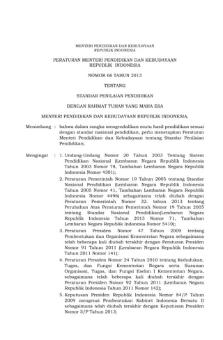 MENTERI PENDIDIKAN DAN KEBUDAYAAN
REPUBLIK INDONESIA
PERATURAN MENTERI PENDIDIKAN DAN KEBUDAYAAN
REPUBLIK INDONESIA
NOMOR 66 TAHUN 2013
TENTANG
STANDAR PENILAIAN PENDIDIKAN
DENGAN RAHMAT TUHAN YANG MAHA ESA
MENTERI PENDIDIKAN DAN KEBUDAYAAN REPUBLIK INDONESIA,
Menimbang : bahwa dalam rangka mengendalikan mutu hasil pendidikan sesuai
dengan standar nasional pendidikan, perlu menetapkan Peraturan
Menteri Pendidikan dan Kebudayaan tentang Standar Penilaian
Pendidikan;
Mengingat : 1. Undang-Undang Nomor 20 Tahun 2003 Tentang Sistem
Pendidikan Nasional (Lembaran Negara Republik Indonesia
Tahun 2003 Nomor 78, Tambahan Lembaran Negara Republik
Indonesia Nomor 4301);
2. Peraturan Pemerintah Nomor 19 Tahun 2005 tentang Standar
Nasional Pendidikan (Lembaran Negara Republik Indonesia
Tahun 2005 Nomor 41, Tambahan Lembaran Negara Republik
Indonesia Nomor 4496) sebagaimana telah diubah dengan
Peraturan Pemerintah Nomor 32. tahun 2013 tentang
Perubahan Atas Peraturan Pemerintah Nomor 19 Tahun 2005
tentang Standar Nasional Pendidikan(Lembaran Negara
Republik Indonesia Tahun 2013 Nomor 71, Tambahan
Lembaran Negara Republik Indonesia Nomor 5410);
3. Peraturan Presiden Nomor 47 Tahun 2009 tentang
Pembentukan dan Organisasi Kementerian Negara sebagaimana
telah beberapa kali diubah terakhir dengan Peraturan Presiden
Nomor 91 Tahun 2011 (Lembaran Negara Republik Indonesia
Tahun 2011 Nomor 141);
4. Peraturan Presiden Nomor 24 Tahun 2010 tentang Kedudukan,
Tugas, dan Fungsi Kementerian Negara serta Susunan
Organisasi, Tugas, dan Fungsi Eselon I Kementerian Negara,
sebagaimana telah beberapa kali diubah terakhir dengan
Peraturan Presiden Nomor 92 Tahun 2011 (Lembaran Negara
Republik Indonesia Tahun 2011 Nomor 142);
5. Keputusan Presiden Republik Indonesia Nomor 84/P Tahun
2009 mengenai Pembentukan Kabinet Indonesia Bersatu II
sebagaimana telah diubah terakhir dengan Keputusan Presiden
Nomor 5/P Tahun 2013;
 