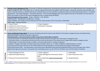 3
It is based on PMBOK 5. Please note that these are my personal notes and created using several books, online forums, already created notes by others. If you have any suggestions please feel free to drop an email to
shraddha.pmp@gmail.com. There is no liability assumed for damages resulting from the use of information.
4.2 Develop Project Management Plan: The process of defining, preparing and coordinating all subsidiary plans and integrating them into a comprehensive
project management plan. The Project Plan is "a formal, approved document that defines HOW the project is executed, monitored and controlled, and
closed. It may be summary or detailed and may be composed of one or more subsidiary management plans and other planning documents". It would be
approved by * The Project Manager, * The Project Sponsor, * The Functional Manager who are providing resources for the project. (For the exam we
will do much better to think of the Project Management Plan as always being DETAILED).
Project Management Plan contains – Scope + Schedule + Cost Baseline
Subsidiary plans – Requirement, Configuration, Change,
Scope, Schedule, Cost, Quality, Process Improvement, HR, Communication, Risk, Procurement, Stakeholder
Other things – Lifecycle selected
PLANNING
1. Project Charter 1. Expert Judgment 1. Project Management Plan
2. Outputs from other Processes 2.Facilitation Techniques
3. Enterprise Environmental Factors
4. Organizational Process Assets
4.3 Direct and Manage Project Work: The process of leading and performing the work defined in the project management plan and implementing
approved changes to achieve the project's objectives.
Change Requests is a formal proposal to modify any document, deliverables or baseline
1.Corrective Actions: An intentional activity that realigns the performance of project work with project management plan
2. Preventive Actions: An intentional activity that ensures future performance of the project work is aligned with project management plan
3. Defect Repair: An intentional activity to modify a nonconforming product or product component
4. Updates: Changes to formally controlled project documentation, plans, etc., to reflect modified or additional ideas or content.
# Corrective and Preventive Actions do not normally affect the Project Baselines, only the performance against the baselines.
# Work performance data – raw observations and measurements identified during activities being performed to carry out project work. Data is
gathered through work execution and passed to the controlling process e.g. No of CR, No of defects, start and finish dates of schedule
EXECUTING
1. Project Management Plan 1. Expert Judgment 1. Deliverables
2. Approved Change Requests 2. Project Management Information System -
PMIS
2. Work Performance Data
3. Enterprise Environmental Factors (It can include both manual and automated
systems
3. Change Requests
 