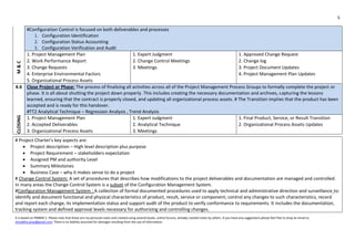 5
It is based on PMBOK 5. Please note that these are my personal notes and created using several books, online forums, already created notes by others. If you have any suggestions please feel free to drop an email to
shraddha.pmp@gmail.com. There is no liability assumed for damages resulting from the use of information.
#Configuration Control is focused on both deliverables and processes
1. Configuration Identification
2. Configuration Status Accounting
3. Configuration Verification and Audit
M&C
1. Project Management Plan 1. Expert Judgment 1. Approved Change Request
2. Work Performance Report 2. Change Control Meetings 2. Change log
3. Change Requests 3. Meetings 3. Project Document Updates
4. Enterprise Environmental Factors 4. Project Management Plan Updates
5. Organizational Process Assets
4.6 Close Project or Phase: The process of finalizing all activities across all of the Project Management Process Groups to formally complete the project or
phase. It is all about shutting the project down properly. This includes creating the necessary documentation and archives, capturing the lessons
learned, ensuring that the contract is properly closed, and updating all organizational process assets. # The Transition implies that the product has been
accepted and is ready for this handover.
#TT2 Analytical Technique – Regression Analysis , Trend Analysis
CLOSING
1. Project Management Plan 1. Expert Judgment 1. Final Product, Service, or Result Transition
2. Accepted Deliverables 2. Analytical Technique 2. Organizational Process Assets Updates
3. Organizational Process Assets 3. Meetings
# Project Charter's key aspects are:
 Project description – High level description plus purpose
 Project Requirement – stakeholders expectation
 Assigned PM and authority Level
 Summary Milestones
 Business Case – why it makes sense to do a project
# Change Control System: A set of procedures that describes how modifications to the project deliverables and documentation are managed and controlled.
In many areas the Change Control System is a subset of the Configuration Management System.
#Configuration Management System : A collection of formal documented procedures used to apply technical and administrative direction and surveillance to:
identify and document functional and physical characteristics of product, result, service or component; control any changes to such characteristics; record
and report each change, its implementation status and support audit of the product to verify conformance to requirements. It includes the documentation,
tracking system and defined approval levels necessary for authorizing and controlling changes.
 