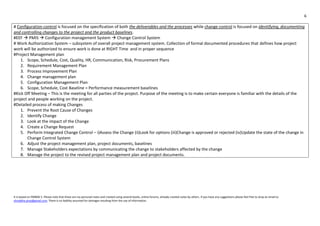 6
It is based on PMBOK 5. Please note that these are my personal notes and created using several books, online forums, already created notes by others. If you have any suggestions please feel free to drop an email to
shraddha.pmp@gmail.com. There is no liability assumed for damages resulting from the use of information.
# Configuration control is focused on the specification of both the deliverables and the processes while change control is focused on identifying, documenting
and controlling changes to the project and the product baselines.
#EEF  PMIS  Configuration management System  Change Control System
# Work Authorization System – subsystem of overall project management system. Collection of formal documented procedures that defines how project
work will be authorized to ensure work is done at RIGHT Time and in proper sequence
#Project Management plan
1. Scope, Schedule, Cost, Quality, HR, Communication, Risk, Procurement Plans
2. Requirement Management Plan
3. Process Improvement Plan
4. Change management plan
5. Configuration Management Plan
6. Scope, Schedule, Cost Baseline = Performance measurement baselines
#Kick Off Meeting – This is the meeting for all parties of the project. Purpose of the meeting is to make certain everyone is familiar with the details of the
project and people working on the project.
#Detailed process of making Changes
1. Prevent the Root Cause of Changes
2. Identify Change
3. Look at the impact of the Change
4. Create a Change Request
5. Perform Integrated Change Control – i)Assess the Change (ii)Look for options (iii)Change is approved or rejected (iv)Update the state of the change in
Change Control System
6. Adjust the project management plan, project documents, baselines
7. Manage Stakeholders expectations by communicating the change to stakeholders affected by the change
8. Manage the project to the revised project management plan and project documents.
 