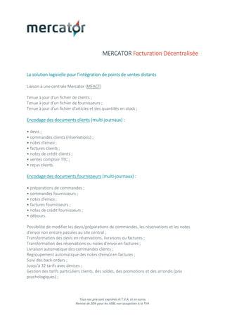 Tous nos prix sont exprimés H.T.V.A. et en euros
Remise de 20% pour les ASBL non assujetties à la TVA
MERCATOR Facturation Décentralisée
La solution logicielle pour l’intégration de points de ventes distants
Liaison à une centrale Mercator (MFACT)
Tenue à jour d'un fichier de clients ;
Tenue à jour d'un fichier de fournisseurs ;
Tenue à jour d'un fichier d'articles et des quantités en stock ;
Encodage des documents clients (multi-journaux) :
• devis ;
• commandes clients (réservations) ;
• notes d'envoi ;
• factures clients ;
• notes de crédit clients ;
• ventes comptoir TTC ;
• reçus clients.
Encodage des documents fournisseurs (multi-journaux) :
• préparations de commandes ;
• commandes fournisseurs ;
• notes d'envoi ;
• factures fournisseurs ;
• notes de crédit fournisseurs ;
• débours.
Possibilité de modifier les devis/préparations de commandes, les réservations et les notes
d'envoi non encore passées au site central ;
Transformation des devis en réservations, livraisons ou factures ;
Transformation des réservations ou notes d'envoi en factures ;
Livraison automatique des commandes clients ;
Regroupement automatique des notes d'envoi en factures ;
Suivi des back-orders ;
Jusqu'à 32 tarifs avec devises ;
Gestion des tarifs particuliers clients, des soldes, des promotions et des arrondis (prix
psychologiques) ;
 