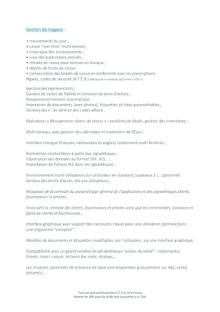 Tous nos prix sont exprimés H.T.V.A. et en euros
Remise de 20% pour les ASBL non assujetties à la TVA
Gestion de magasin :
• mouvements du jour ;
• caisse "real-time" multi-devises ;
• historique des encaissements ;
• suivi des back-orders annulés ;
• retraits de caisse pour remises en banque ;
• dépôts de fonds de caisse ;
• Conservation des tickets de caisse en conformité avec les prescriptions
légales, codes de sécurité (A.F.E.R.) (Nécessite le module optionnel « PDF »)
Gestion des représentants ;
Gestion de cartes de fidélité et émission de bons d'achats ;
Réapprovisionnement automatique ;
Impression de documents (avec photos), étiquettes et listes paramétrables ;
Gestion des n° de série et des codes-affaire ;
Opérations « Mouvements divers de stocks », transferts de dépôt, gestion des inventaires ;
Multi-devises, avec gestion des décimales et traitement de l'Euro ;
Interface trilingue (français, néerlandais et anglais) totalement multi-fenêtres ;
Recherches multicritères à partir des signalétiques ;
Exportation des données au format SDF, XLS, ...
Importation de fichiers XLS dans les signalétiques ;
Environnement multi-utilisateurs (un utilisateur en standard, supérieur à 1 : optionnel)
Gestion des droits d'accès, liés aux utilisateurs ;
Réception de la centrale du paramétrage général de l’application et des signalétiques clients,
fournisseurs et articles ;
Envoi vers la centrale des clients, fournisseurs et articles ainsi que les commandes, livraisons et
factures clients et fournisseurs ;
Interface graphique avec support des raccourcis clavier pour une utilisation optimale dans
une ergonomie "comptoir" ;
Modèles de documents et étiquettes modifiables par l'utilisateur, via une interface graphique;
Compatibilité avec un grand nombre de périphériques "points de vente" : imprimantes
tickets, tiroirs caisses, lecteurs bar code, displays,...
Les modules optionnels de la licence de base sont disponibles gratuitement sur le(s) site(s)
distant(s).
 