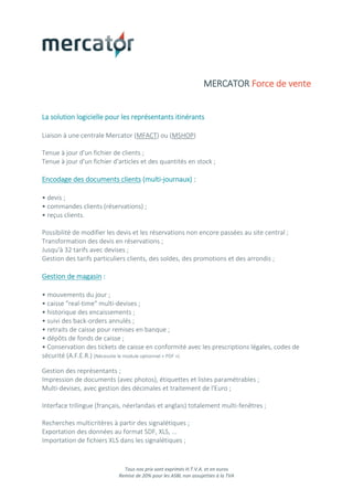 Tous nos prix sont exprimés H.T.V.A. et en euros
Remise de 20% pour les ASBL non assujetties à la TVA
MERCATOR Force de vente
La solution logicielle pour les représentants itinérants
Liaison à une centrale Mercator (MFACT) ou (MSHOP)
Tenue à jour d'un fichier de clients ;
Tenue à jour d'un fichier d'articles et des quantités en stock ;
Encodage des documents clients (multi-journaux) :
• devis ;
• commandes clients (réservations) ;
• reçus clients.
Possibilité de modifier les devis et les réservations non encore passées au site central ;
Transformation des devis en réservations ;
Jusqu'à 32 tarifs avec devises ;
Gestion des tarifs particuliers clients, des soldes, des promotions et des arrondis ;
Gestion de magasin :
• mouvements du jour ;
• caisse "real-time" multi-devises ;
• historique des encaissements ;
• suivi des back-orders annulés ;
• retraits de caisse pour remises en banque ;
• dépôts de fonds de caisse ;
• Conservation des tickets de caisse en conformité avec les prescriptions légales, codes de
sécurité (A.F.E.R.) (Nécessite le module optionnel « PDF »)
Gestion des représentants ;
Impression de documents (avec photos), étiquettes et listes paramétrables ;
Multi-devises, avec gestion des décimales et traitement de l'Euro ;
Interface trilingue (français, néerlandais et anglais) totalement multi-fenêtres ;
Recherches multicritères à partir des signalétiques ;
Exportation des données au format SDF, XLS, ...
Importation de fichiers XLS dans les signalétiques ;
 