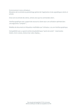 Tous nos prix sont exprimés H.T.V.A. et en euros
Remise de 20% pour les ASBL non assujetties à la TVA
Environnement mono-utilisateurs
Réception de la centrale du paramétrage général de l’application et des signalétiques clients et
articles
Envoi vers la centrale des clients, articles ainsi que les commandes client ;
Interface graphique avec support des raccourcis clavier pour une utilisation optimale dans
une ergonomie "comptoir" ;
Modèles de documents et étiquettes modifiables par l'utilisateur, via une interface graphique;
Compatibilité avec un grand nombre de périphériques "points de vente" : imprimantes
tickets, tiroirs caisses, lecteurs bar code, displays,…
 