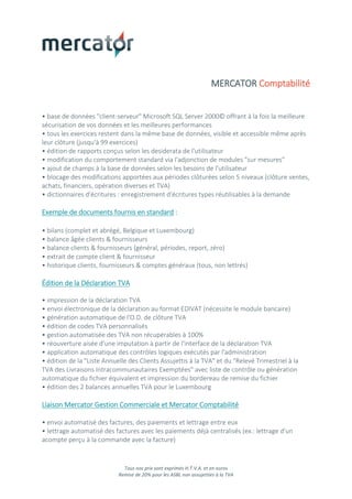 Tous nos prix sont exprimés H.T.V.A. et en euros
Remise de 20% pour les ASBL non assujetties à la TVA
MERCATOR Comptabilité
• base de données "client-serveur" Microsoft SQL Server 2000© offrant à la fois la meilleure
sécurisation de vos données et les meilleures performances
• tous les exercices restent dans la même base de données, visible et accessible même après
leur clôture (jusqu'à 99 exercices)
• édition de rapports conçus selon les desiderata de l'utilisateur
• modification du comportement standard via l'adjonction de modules "sur mesures"
• ajout de champs à la base de données selon les besoins de l'utilisateur
• blocage des modifications apportées aux périodes clôturées selon 5 niveaux (clôture ventes,
achats, financiers, opération diverses et TVA)
• dictionnaires d'écritures : enregistrement d'écritures types réutilisables à la demande
Exemple de documents fournis en standard :
• bilans (complet et abrégé, Belgique et Luxembourg)
• balance âgée clients & fournisseurs
• balance clients & fournisseurs (général, périodes, report, zéro)
• extrait de compte client & fournisseur
• historique clients, fournisseurs & comptes généraux (tous, non lettrés)
Édition de la Déclaration TVA
• impression de la déclaration TVA
• envoi électronique de la déclaration au format EDIVAT (nécessite le module bancaire)
• génération automatique de l'O.D. de clôture TVA
• édition de codes TVA personnalisés
• gestion automatisée des TVA non récupérables à 100%
• réouverture aisée d'une imputation à partir de l'interface de la déclaration TVA
• application automatique des contrôles logiques exécutés par l'administration
• édition de la "Liste Annuelle des Clients Assujettis à la TVA" et du "Relevé Trimestriel à la
TVA des Livraisons Intracommunautaires Exemptées" avec liste de contrôle ou génération
automatique du fichier équivalent et impression du bordereau de remise du fichier
• édition des 2 balances annuelles TVA pour le Luxembourg
Liaison Mercator Gestion Commerciale et Mercator Comptabilité
• envoi automatisé des factures, des paiements et lettrage entre eux
• lettrage automatisé des factures avec les paiements déjà centralisés (ex.: lettrage d'un
acompte perçu à la commande avec la facture)
 