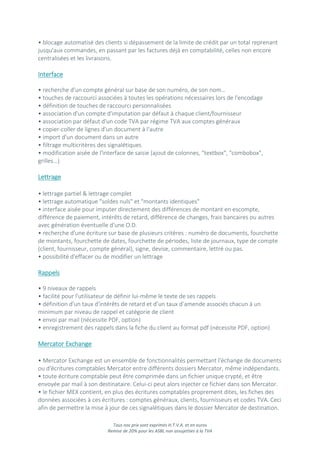 Tous nos prix sont exprimés H.T.V.A. et en euros
Remise de 20% pour les ASBL non assujetties à la TVA
• blocage automatisé des clients si dépassement de la limite de crédit par un total reprenant
jusqu'aux commandes, en passant par les factures déjà en comptabilité, celles non encore
centralisées et les livraisons.
Interface
• recherche d'un compte général sur base de son numéro, de son nom…
• touches de raccourci associées à toutes les opérations nécessaires lors de l'encodage
• définition de touches de raccourci personnalisées
• association d'un compte d'imputation par défaut à chaque client/fournisseur
• association par défaut d'un code TVA par régime TVA aux comptes généraux
• copier-coller de lignes d'un document à l'autre
• import d'un document dans un autre
• filtrage multicritères des signalétiques
• modification aisée de l'interface de saisie (ajout de colonnes, "textbox", "combobox",
grilles…)
Lettrage
• lettrage partiel & lettrage complet
• lettrage automatique "soldes nuls" et "montants identiques"
• interface aisée pour imputer directement des différences de montant en escompte,
différence de paiement, intérêts de retard, différence de changes, frais bancaires ou autres
avec génération éventuelle d'une O.D.
• recherche d'une écriture sur base de plusieurs critères : numéro de documents, fourchette
de montants, fourchette de dates, fourchette de périodes, liste de journaux, type de compte
(client, fournisseur, compte général), signe, devise, commentaire, lettré ou pas.
• possibilité d'effacer ou de modifier un lettrage
Rappels
• 9 niveaux de rappels
• facilité pour l'utilisateur de définir lui-même le texte de ses rappels
• définition d'un taux d'intérêts de retard et d’un taux d’amende associés chacun à un
minimum par niveau de rappel et catégorie de client
• envoi par mail (nécessite PDF, option)
• enregistrement des rappels dans la fiche du client au format pdf (nécessite PDF, option)
Mercator Exchange
• Mercator Exchange est un ensemble de fonctionnalités permettant l'échange de documents
ou d'écritures comptables Mercator entre différents dossiers Mercator, même indépendants.
• toute écriture comptable peut être comprimée dans un fichier unique crypté, et être
envoyée par mail à son destinataire. Celui-ci peut alors injecter ce fichier dans son Mercator.
• le fichier MEX contient, en plus des écritures comptables proprement dites, les fiches des
données associées à ces écritures : comptes généraux, clients, fournisseurs et codes TVA. Ceci
afin de permettre la mise à jour de ces signalétiques dans le dossier Mercator de destination.
 