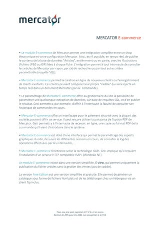 Tous nos prix sont exprimés H.T.V.A. et en euros
Remise de 20% pour les ASBL non assujetties à la TVA
MERCATOR E-commerce
• Le module E-commerce de Mercator permet une intégration complète entre un shop
électronique et votre configuration Mercator. Ainsi, est-il possible, en temps réel, de publier
le contenu de la base de données "Articles", entièrement ou en partie, avec les illustrations
(fichiers JPEG ou GIF) liées à chaque fiche. L'intégration permet à tout internaute de consulter
les articles de Mercator par rayon, par clé de recherche ou par tout autre critère
paramétrable (requête SQL).
• Mercator E-commerce permet la création en ligne de nouveaux clients ou l'enregistrement
de clients existants. Ces clients peuvent composer leur propre "caddie" qui sera injecté en
temps réel dans un document Mercator (par ex. commande).
• Le paramétrage de Mercator E-commerce offre au gestionnaire du site la possibilité de
paramétrer une quelconque extraction de données, sur base de requêtes SQL, et d'en publier
le résultat. Ceci permettra, par exemple, d'offrir à l'internaute la faculté de consulter son
historique de commandes en cours.
• Mercator E-commerce offre un interfaçage pour le paiement sécurisé avec la plupart des
sociétés pouvant offrir ce service. Il peut encore utiliser la puissance de l'option PDF de
Mercator. Ceci permettra à l'internaute de recevoir, en ligne, une copie au format PDF de la
commande qu'il vient d'introduire dans le système.
• Mercator E-commerce est doté d'une interface qui permet le paramétrage des aspects
graphiques du site, de suivre les différentes sessions en cours, de consulter le log des
opérations effectuées par les internautes,...
• Mercator E-commerce fonctionne selon la technologie ISAPI. Ceci implique qu'il requiert
l'installation d'un serveur HTTP compatible ISAPI. (Windows NT)
Le module E-commerce existe dans une version simplifiée, E-view, qui permet uniquement la
publication du fichier articles sans la gestion des ventes (pas de caddie).
La version Free Edition est une version simplifiée et gratuite. Elle permet de générer un
catalogue sous forme de fichiers html plats et de les télécharger chez un hébergeur via un
client ftp inclus.
 