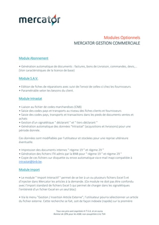 Tous nos prix sont exprimés H.T.V.A. et en euros
Remise de 20% pour les ASBL non assujetties à la TVA
Modules Optionnels
MERCATOR GESTION COMMERCIALE
Module Abonnement
• Génération automatique de documents : factures, bons de Livraison, commandes, devis,…
(Voir caractéristiques de la licence de base)
Module S.A.V.
• Edition de fiches de réparations avec suivi de l’envoi de celles-ci chez les fournisseurs.
• Paramétrable selon les besoins du client.
Module Intrastat
• Liaison au fichier de codes marchandises (CN8)
• Saisie des codes pays et transports au niveau des fiches clients et fournisseurs
• Saisie des codes pays, transports et transactions dans les pieds de documents ventes et
achats
• Gestion d'un signalétique " déclarant " et " tiers-déclarant "
• Génération automatique des données "Intrastat" (acquisitions et livraisons) pour une
période donnée.
Ces données sont modifiables par l'utilisateur et stockées pour une reprise ultérieure
éventuelle.
• Impression des documents internes " régime 19 " et régime 29 "
• Génération des fichiers ITX admis par la BNB pour " régime 19 " et régime 29 "
• Copie de ces fichiers sur disquette ou envoi automatique via e-mail mapi compatible à
intrastat@bnb.be.
Module Import
• Le module " Import Interactif " permet de se lier à un ou plusieurs fichiers Excel 5 et
d’injecter dans Mercator les articles à la demande. (Ce module ne doit pas être confondu
avec l’import standard de fichiers Excel 5 qui permet de charger dans les signalétiques
l’entièreté d’un fichier Excel en un seul bloc)
• Via le menu "Gestion / Insertion Article Externe", l’utilisateur pourra sélectionner un article
du fichier externe. Cette recherche se fait, soit de façon indexée (rapide) sur la première
 