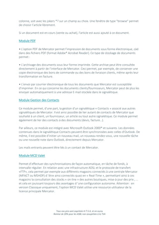 Tous nos prix sont exprimés H.T.V.A. et en euros
Remise de 20% pour les ASBL non assujetties à la TVA
colonne, soit avec les jokers *? sur un champ au choix. Une fenêtre de type "browse" permet
de choisir l’article librement.
Si un document est en cours (vente ou achat), l’article est aussi ajouté à ce document.
Module PDF
• L’option PDF de Mercator permet l’impression de documents sous forme électronique, càd
dans des fichiers PDF (format Adobe® Acrobat Reader). Ce type de stockage de documents
permet :
• L’archivage des documents sous leur forme imprimée. Cette archive peut être consultée
directement à partir de l’interface de Mercator. Ceci permet, par exemple, de conserver une
copie électronique des bons de commande ou des bons de livraison clients, même après leur
transformation en facture.
• L’envoi par courrier électronique de tous les documents que Mercator est susceptible
d’imprimer. En ce qui concerne les documents clients/fournisseurs, Mercator peut de plus les
envoyer automatiquement à une adresse E-mail stockée dans le signalétique.
Module Gestion des Contacts
Ce module permet, d’une part, la gestion d’un signalétique « Contacts » associé aux autres
signalétiques de Mercator. Il est ainsi possible de lier autant de contacts de Mercator que
souhaité à un client, un fournisseur, un article ou tout autre signalétique. Ce module permet
également de lier des contacts à des documents (devis, facture…).
Par ailleurs, ce module est intégré avec Microsoft Outlook 2000® et suivants. Les données
contenues dans le signalétique Contacts peuvent être synchronisées avec celles d’Outlook. De
même, il est possible d’initier un nouveau mail, un nouveau rendez-vous, une nouvelle tâche
ou une nouvelle note dans Outlook, directement depuis Mercator.
Les mails entrants peuvent être liés à un contact de Mercator.
Module MCD Valet
Permet d’effectuer des synchronisations de façon automatique, en tâche de fonds, à
intervalle régulier. En relation avec une infrastructure ADSL et le protocole de transfert
«FTP», cela permet par exemple aux différents magasins connectés à une centrale Mercator
(MFACT ou MSHOP) d ’être ainsi connectés quasi en « Real-Time », permettant ainsi à ces
magasins la consultation des stocks « on-line » des autres boutiques, mise-à-jour des prix , ...
et cela en jouissant toujours des avantages d ’une configuration autonome. Attention : en
version Classique uniquement, l’option MCD Valet utilise une ressource utilisateur de la
licence principale Mercator.
 