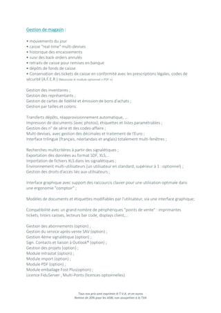 Tous nos prix sont exprimés H.T.V.A. et en euros
Remise de 20% pour les ASBL non assujetties à la TVA
Gestion de magasin :
• mouvements du jour
• caisse "real-time" multi-devises
• historique des encaissements
• suivi des back-orders annulés
• retraits de caisse pour remises en banque
• dépôts de fonds de caisse
• Conservation des tickets de caisse en conformité avec les prescriptions légales, codes de
sécurité (A.F.E.R.) (Nécessite le module optionnel « PDF »)
Gestion des inventaires ;
Gestion des représentants ;
Gestion de cartes de fidélité et émission de bons d'achats ;
Gestion par tailles et coloris
Transferts dépôts, réapprovisionnement automatique, ...
Impression de documents (avec photos), étiquettes et listes paramétrables ;
Gestion des n° de série et des codes-affaire ;
Multi-devises, avec gestion des décimales et traitement de l'Euro ;
Interface trilingue (français, néerlandais et anglais) totalement multi-fenêtres ;
Recherches multicritères à partir des signalétiques ;
Exportation des données au format SDF, XLS,...
Importation de fichiers XLS dans les signalétiques ;
Environnement multi-utilisateurs (un utilisateur en standard, supérieur à 1 : optionnel) ;
Gestion des droits d'accès liés aux utilisateurs ;
Interface graphique avec support des raccourcis clavier pour une utilisation optimale dans
une ergonomie "comptoir" ;
Modèles de documents et étiquettes modifiables par l'utilisateur, via une interface graphique;
Compatibilité avec un grand nombre de périphériques "points de vente" : imprimantes
tickets, tiroirs caisses, lecteurs bar code, displays client,...
Gestion des abonnements (option) ;
Gestion du service après-vente SAV (option) ;
Gestion 4ème signalétique (option) ;
Sign. Contacts et liaison à Outlook® (option) ;
Gestion des projets (option) ;
Module Intrastat (option) ;
Module import (option) ;
Module PDF (option) ;
Module emballage Fost Plus(option) ;
Licence FiduServer , Multi-Ponts (licences optionnelles)
 