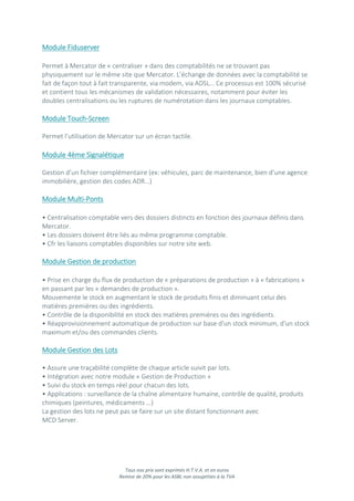 Tous nos prix sont exprimés H.T.V.A. et en euros
Remise de 20% pour les ASBL non assujetties à la TVA
Module Fiduserver
Permet à Mercator de « centraliser » dans des comptabilités ne se trouvant pas
physiquement sur le même site que Mercator. L’échange de données avec la comptabilité se
fait de façon tout à fait transparente, via modem, via ADSL… Ce processus est 100% sécurisé
et contient tous les mécanismes de validation nécessaires, notamment pour éviter les
doubles centralisations ou les ruptures de numérotation dans les journaux comptables.
Module Touch-Screen
Permet l’utilisation de Mercator sur un écran tactile.
Module 4ème Signalétique
Gestion d’un fichier complémentaire (ex: véhicules, parc de maintenance, bien d’une agence
immobilière, gestion des codes ADR…)
Module Multi-Ponts
• Centralisation comptable vers des dossiers distincts en fonction des journaux définis dans
Mercator.
• Les dossiers doivent être liés au même programme comptable.
• Cfr les liaisons comptables disponibles sur notre site web.
Module Gestion de production
• Prise en charge du flux de production de « préparations de production » à « fabrications »
en passant par les « demandes de production ».
Mouvemente le stock en augmentant le stock de produits finis et diminuant celui des
matières premières ou des ingrédients.
• Contrôle de la disponibilité en stock des matières premières ou des ingrédients.
• Réapprovisionnement automatique de production sur base d'un stock minimum, d'un stock
maximum et/ou des commandes clients.
Module Gestion des Lots
• Assure une traçabilité complète de chaque article suivit par lots.
• Intégration avec notre module « Gestion de Production »
• Suivi du stock en temps réel pour chacun des lots.
• Applications : surveillance de la chaîne alimentaire humaine, contrôle de qualité, produits
chimiques (peintures, médicaments …)
La gestion des lots ne peut pas se faire sur un site distant fonctionnant avec
MCD Server.
 
