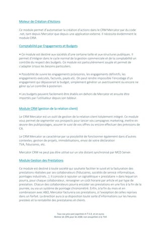 Tous nos prix sont exprimés H.T.V.A. et en euros
Remise de 20% pour les ASBL non assujetties à la TVA
Moteur de Création d’Actions
Ce module permet d’automatiser la création d’actions dans le CRM Mercator par du code
.net, tant depuis Mercator que depuis une application externe. Il nécessite évidemment le
module CRM.
Comptabilité par Engagements et Budgets
• Ce module est destiné aux sociétés d’une certaine taille et aux structures publiques. Il
permet d’intégrer dans le cycle normal de la gestion commerciale et de la comptabilité un
contrôle du respect des budgets. Ce module est particulièrement souple et permet de
s’adapter à tous les besoins particuliers.
• Possibilité de suivre les engagements provisoires, les engagements définitifs, les
engagements exécutés, facturés, payés etc. On peut rendre impossible l’encodage d’un
engagement qui dépasserait le budget, simplement générer un avertissement ou encore ne
gérer qu’un contrôle à posteriori.
• Les budgets peuvent facilement être établis en-dehors de Mercator et ensuite être
importés par l’utilisateur depuis son tableur.
Module CRM (gestion de la relation client)
Le CRM Mercator est un outil de gestion de la relation client totalement intégré. Ce module
vous permet de segmenter vos prospects pour lancer vos campagnes marketing, mettre en
œuvre des publipostages, assurer le suivi de vos offres ou encore effectuer des prévisions de
CA.
Le CRM Mercator se caractérise par sa possibilité de fonctionner également dans d’autres
contextes: gestion de projets, immobilisations, envoi de votre déclaration
TVA, fiduciaires, etc.
Mercator CRM ne peut pas être utilisé sur un site distant synchronisé par MCD Server.
Module Gestion des Prestations
Ce module est destiné à toute société qui souhaite faciliter le suivit et la facturation des
prestations réalisées par ses collaborateurs (fiduciaires, sociétés de service informatique,
pointages industriels…). Il consiste à rajouter un signalétique « prestataire » dans lequel on
pourra, pour chaque collaborateur, renseigner un coût horaire par article et par type de
prestation. Chacun des collaborateurs pourra encoder ses prestations en une fois à la fin de la
journée, ou via un système de pointage chronométré. Enfin, à la fin du mois et en
combinaison avec ABO, Mercator facturera ces prestations, à l’exception de celles reprises
dans un forfait. La direction aura à sa disposition toute sorte d’informations sur les heures
prestées et la rentabilité des prestataires et clients.
 