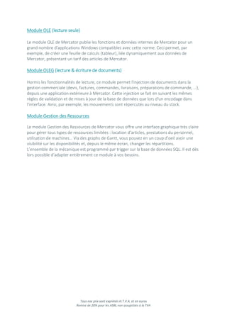 Tous nos prix sont exprimés H.T.V.A. et en euros
Remise de 20% pour les ASBL non assujetties à la TVA
Module OLE (lecture seule)
Le module OLE de Mercator publie les fonctions et données internes de Mercator pour un
grand nombre d'applications Windows compatibles avec cette norme. Ceci permet, par
exemple, de créer une feuille de calculs (tableur), liée dynamiquement aux données de
Mercator, présentant un tarif des articles de Mercator.
Module OLEG (lecture & écriture de documents)
Hormis les fonctionnalités de lecture, ce module permet l'injection de documents dans la
gestion commerciale (devis, factures, commandes, livraisons, préparations de commande, …),
depuis une application extérieure à Mercator. Cette injection se fait en suivant les mêmes
règles de validation et de mises à jour de la base de données que lors d'un encodage dans
l'interface. Ainsi, par exemple, les mouvements sont répercutés au niveau du stock.
Module Gestion des Ressources
Le module Gestion des Ressources de Mercator vous offre une interface graphique très claire
pour gérer tous types de ressources limitées : location d’articles, prestations du personnel,
utilisation de machines… Via des graphs de Gantt, vous pouvez en un coup d’oeil avoir une
visibilité sur les disponibilités et, depuis le même écran, changer les répartitions.
L’ensemble de la mécanique est programmé par trigger sur la base de données SQL. Il est dès
lors possible d’adapter entièrement ce module à vos besoins.
 