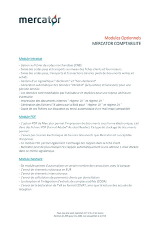 Tous nos prix sont exprimés H.T.V.A. et en euros
Remise de 20% pour les ASBL non assujetties à la TVA
Modules Optionnels
MERCATOR COMPTABILITE
Module Intrastat
- Liaison au fichier de codes marchandises (CN8)
- Saisie des codes pays et transports au niveau des fiches clients et fournisseurs
- Saisie des codes pays, transports et transactions dans les pieds de documents ventes et
achats
- Gestion d'un signalétique " déclarant " et "tiers-déclarant"
- Génération automatique des données "Intrastat" (acquisitions et livraisons) pour une
période donnée
- Ces données sont modifiables par l'utilisateur et stockées pour une reprise ultérieure
éventuelle
- Impression des documents internes " régime 19 " et régime 29 "
- Génération des fichiers ITX admis par la BNB pour " régime 19 " et régime 29 "
- Copie de ces fichiers sur disquette ou envoi automatique via e-mail mapi compatible
Module PDF
- L’option PDF de Mercator permet l’impression de documents sous forme électronique, càd
dans des fichiers PDF (format Adobe® Acrobat Reader). Ce type de stockage de documents
permet :
- L’envoi par courrier électronique de tous les documents que Mercator est susceptible
d’imprimer.
- Ce module PDF permet également l’archivage des rappels dans la fiche client.
- Mercator peut de plus envoyer ces rappels automatiquement à une adresse E-mail stockée
dans ce même signalétique.
Module Bancaire
- Ce module permet d’automatiser un certain nombre de transactions avec la banque:
- L’envoi de virements nationaux en EUR
- L’envoi de virements internationaux
- L’envoi de sollicitation de paiements clients par domiciliation
- La réception et l’intégration d’extraits de comptes codifiés (CODA)
- L’envoi de la déclaration de TVA au format EDIVAT, ainsi que la lecture des accusés de
réception.
 