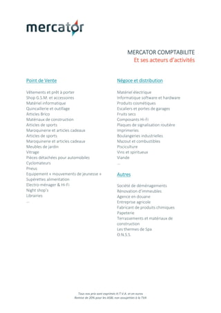 Tous nos prix sont exprimés H.T.V.A. et en euros
Remise de 20% pour les ASBL non assujetties à la TVA
MERCATOR COMPTABILITE
Et ses acteurs d’activités
Point de Vente
Vêtements et prêt à porter
Shop G.S.M. et accessoires
Matériel informatique
Quincaillerie et outillage
Articles Brico
Matériaux de construction
Articles de sports
Maroquinerie et articles cadeaux
Articles de sports
Maroquinerie et articles cadeaux
Meubles de jardin
Vitrage
Pièces détachées pour automobiles
Cyclomateurs
Pneus
Equipement « mouvements de jeunesse »
Supérettes alimentation
Electro-ménager & Hi-Fi
Night shop’s
Librairies
…
Négoce et distribution
Matériel électrique
Informatique software et hardware
Produits cosmétiques
Escaliers et portes de garages
Fruits secs
Composants Hi-Fi
Plaques de signalisation routière
Imprimeries
Boulangeries industrielles
Mazout et combustibles
Pisciculture
Vins et spiritueux
Viande
…
Autres
Société de déménagements
Rénovation d’immeubles
Agence en douane
Entreprise agricole
Fabricant de produits chimiques
Papeterie
Terrassements et matériaux de
construction
Les thermes de Spa
O.N.S.S.
 