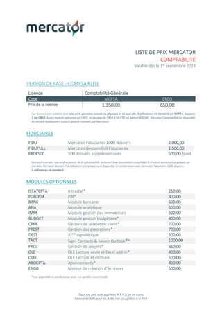 Tous nos prix sont exprimés H.T.V.A. et en euros
Remise de 20% pour les ASBL non assujetties à la TVA
LISTE DE PRIX MERCATOR
COMPTABILITE
Valable dès le 1er septembre 2013
VERSION DE BASE - COMPTABILITE
Licence Comptabilité Générale
Code MCPTA CREO
Prix de la licence 1.350,00 650,00
Ces licences sont valables pour une seule personne morale ou physique et un seul site. 2 utilisateurs en standard sur MCPTA, toujours
1 sur CREO. Aucun module optionnel sur CREO. Le passage de CREO à MCPTA est facturé 800,00€. Mercator Comptabilité est disponible
en version «autonome» (sans la gestion commerciale Mercator).
FIDUCIAIRES
FIDU Mercator Fiduciaires 1000 dossiers 2.000,00
FIDUFULL Mercator Gescom Full Fiduciaires 1.500,00
PACK500 500 dossiers supplémentaires 500,00 /pack
Licences réservées aux professionnels de la comptabilité, facturant leurs prestations comptables à d’autres personnes physiques ou
morales. Mercator Gescom Full fiduciaires est uniquement disponible en combinaison avec Mercator Fiduciaires 1000 dossiers.
2 utilisateurs en standard.
MODULES OPTIONNELS
ISTATCPTA Intrastat* 250,00
PDFCPTA Pdf* 300,00
BANK Module bancaire 600,00
ANA Module analytique 600,00
IMM Module gestion des immobilisés 600,00
BUDGET Module gestion budgétaire* 400,00
CRM Gestion de la relation client* 700,00
PREST Gestion des prestations* 700,00
DEST 4ème signalétique 500,00
TACT Sign. Contacts & liaison Outlook®* 1000,00
PROJ Gestion de projets* 650,00
OLE OLE Lecture seule et Excel add-in* 400,00
OLEC OLE Lecture et écriture 500,00
ABOCPTA Abonnements* 400.00
ENGB Moteur de création d’écritures 500,00
*non disponible en combinaison avec une gestion commerciale
 